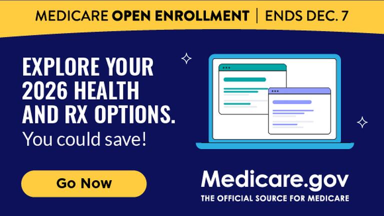 MEDICARE OPEN ENROLLMENT | ENDS DEC. 7 EXPLORE YOUR 2026 HEALTH AND RX OPTIONS. You could save! Medicare.gov THE OFFICIAL SOURCE FOR MEDICARE Go Now
